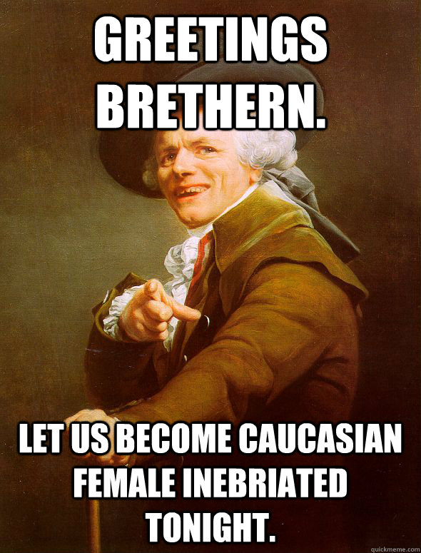 GREETINGS BRETHERN.  LET US BECOME CAUCASIAN FEMALE inebriated tonight.  Joseph Ducreux