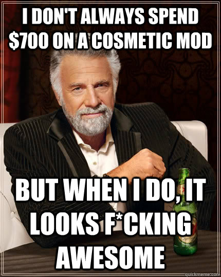 I don't always spend $700 on a cosmetic mod but when I do, it looks f*cking awesome - I don't always spend $700 on a cosmetic mod but when I do, it looks f*cking awesome  The Most Interesting Man In The World