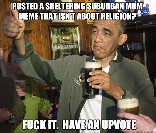 Posted a sheltering suburban mom meme that isn't about religion? Fuck it.  Have an upvote  Upvoting Obama