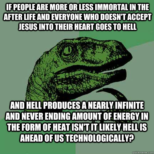 If people are more or less immortal in the after life and everyone who doesn't accept Jesus into their heart goes to hell and hell produces a nearly infinite and never ending amount of energy in the form of heat isn't it likely hell is ahead of us technol  Philosoraptor