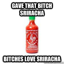 Gave that bitch sriracha Bitches love sriracha  