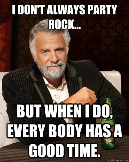 I don't always party rock... but when I do, every body has a good time.  The Most Interesting Man In The World