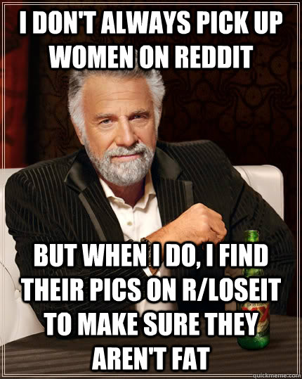 i don't always pick up women on reddit but when I do, I find their pics on r/loseit to make sure they aren't fat  The Most Interesting Man In The World