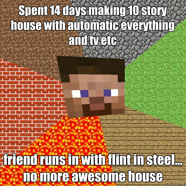 Spent 14 days making 10 story house with automatic everything and tv etc friend runs in with flint in steel... no more awesome house - Spent 14 days making 10 story house with automatic everything and tv etc friend runs in with flint in steel... no more awesome house  Minecraft