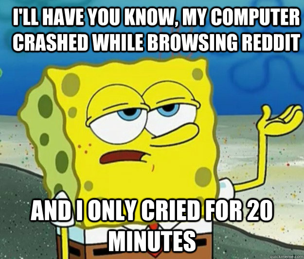 I'll have you know, my computer crashed while browsing reddit  And I only cried for 20 minutes - I'll have you know, my computer crashed while browsing reddit  And I only cried for 20 minutes  How tough am I