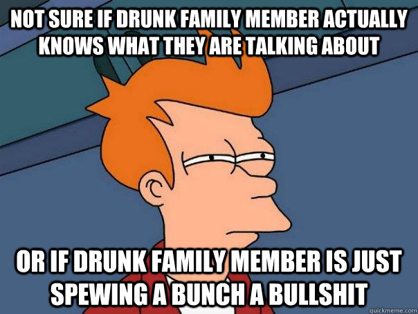 Not sure if drunk family member actually knows what they are talking about Or if drunk family member is just spewing a bunch a bullshit  Futurama Fry