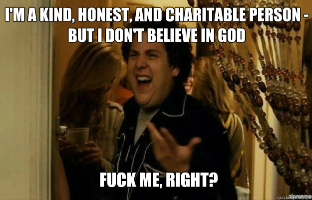 I'm a kind, honest, and charitable person - but I don't believe in God FUCK ME, RIGHT?  fuck me right