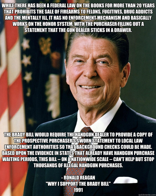 While there has been a Federal law on the books for more than 20 years that prohibits the sale of firearms to felons, fugitives, drug addicts and the mentally ill, it has no enforcement mechanism and basically works on the honor system, with the purchaser  Ronald Reagan Brady Bill Advocate Gun Control