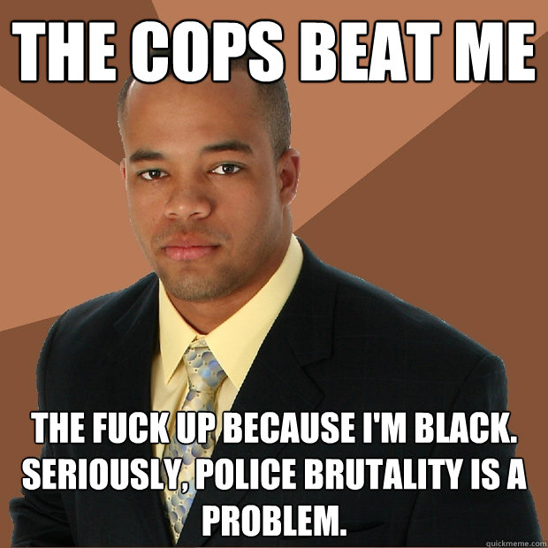 The cops beat me the fuck up because I'm black. Seriously, police brutality is a problem.  Successful Black Man