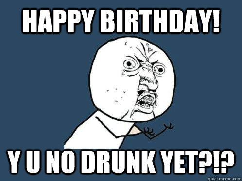 HAPPY BIRTHDAY! y u NO DRUNK YET?!?  Y U No