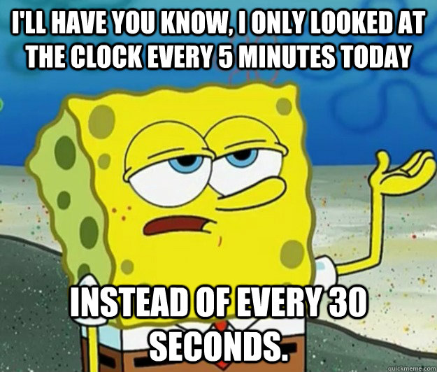 I'll have you know, I only looked at the clock every 5 minutes today instead of every 30 seconds. - I'll have you know, I only looked at the clock every 5 minutes today instead of every 30 seconds.  Tough Spongebob