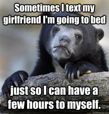 Sometimes I text my girlfriend I'm going to bed  just so I can have a few hours to myself.  Confession Bear