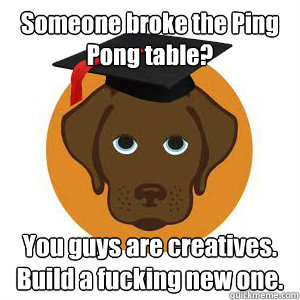 Someone broke the Ping Pong table? You guys are creatives. Build a fucking new one.  