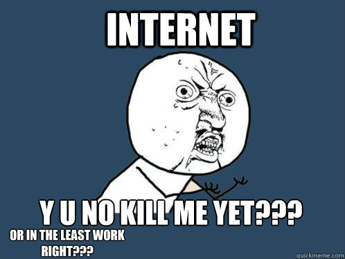 INTERNET Y U NO KILL ME YET??? OR IN THE LEAST WORK RIGHT???  Y U No