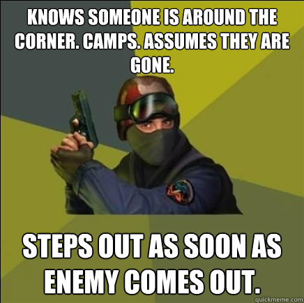 Knows someone is around the corner. Camps. Assumes they are gone.  Steps out as soon as enemy comes out.  