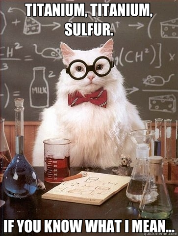 TITANIUM, TITANIUM, SULFUR. IF YOU KNOW WHAT I MEAN...  Chemistry Cat