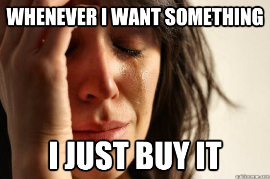 whenever I want something i just buy it  First World Problems