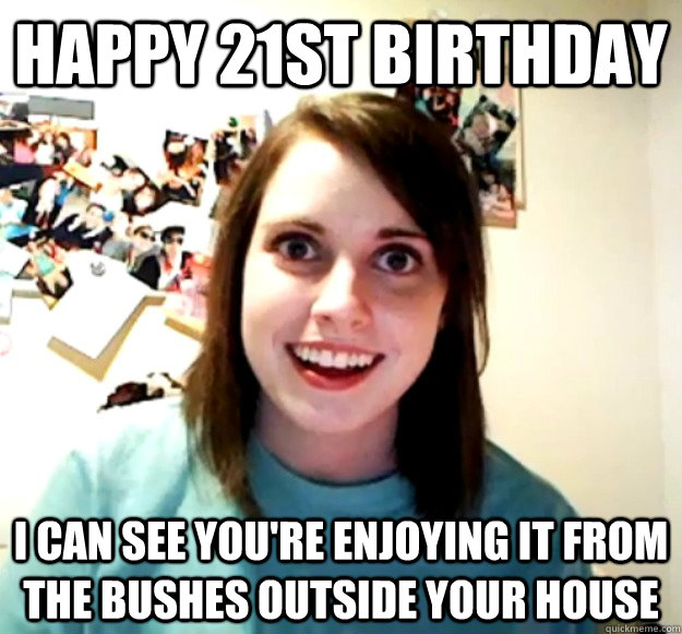 Happy 21st birthday I can see you're enjoying it from the bushes outside your house  Overly Attached Girlfriend