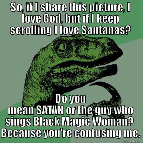 SO, IF I SHARE THIS PICTURE, I LOVE GOD, BUT IF I KEEP SCROLLING I LOVE SANTANAS? DO YOU MEAN SATAN OR THE GUY WHO SINGS BLACK MAGIC WOMAN?  BECAUSE YOU'RE CONFUSING ME. Philosoraptor