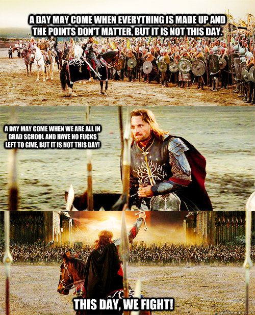 A day may come when everything is made up and the points don't matter, but it is not this day. A day may come when we are all in grad school and have no fucks left to give, but it is NOT this day! This day, we Fight!  