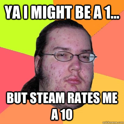 Ya i might be a 1... But Steam rates me a 10  Butthurt Dweller