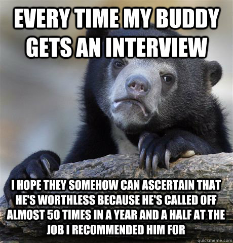 EVERY TIME MY BUDDY GETS AN INTERVIEW I HOPE THEY SOMEHOW CAN ASCERTAIN THAT HE'S WORTHLESS BECAUSE HE'S CALLED OFF ALMOST 50 TIMES IN A YEAR AND A HALF AT THE JOB I RECOMMENDED HIM FOR - EVERY TIME MY BUDDY GETS AN INTERVIEW I HOPE THEY SOMEHOW CAN ASCERTAIN THAT HE'S WORTHLESS BECAUSE HE'S CALLED OFF ALMOST 50 TIMES IN A YEAR AND A HALF AT THE JOB I RECOMMENDED HIM FOR  Confession Bear