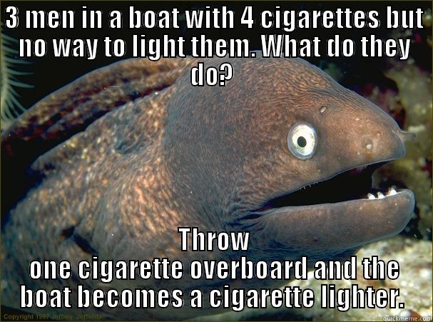 3 MEN IN A BOAT WITH 4 CIGARETTES BUT NO WAY TO LIGHT THEM. WHAT DO THEY DO?  THROW ONE CIGARETTE OVERBOARD AND THE BOAT BECOMES A CIGARETTE LIGHTER.  Bad Joke Eel