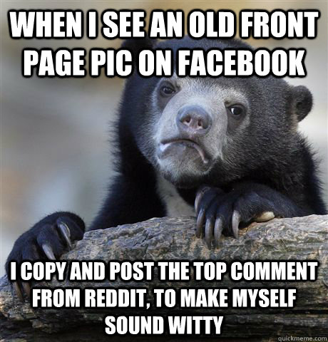 When I see an old front page pic on facebook I copy and post the top comment from Reddit, to make myself sound witty  Confession Bear