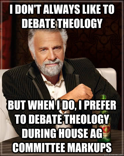 I don't always like to debate theology but when I do, I prefer to debate theology during House Ag Committee Markups  The Most Interesting Man In The World