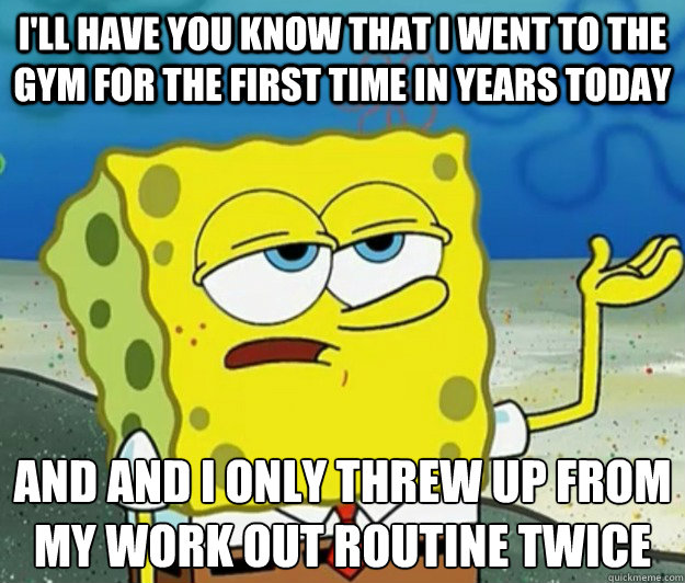 I'll have you know that I went to the gym for the first time in years today And and I only threw up from my work out routine twice  Tough Spongebob