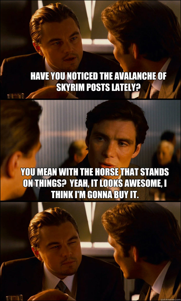 Have you noticed the avalanche of Skyrim posts lately? You mean with the horse that stands on things?  Yeah, it looks awesome, I think I'm gonna buy it.   Inception