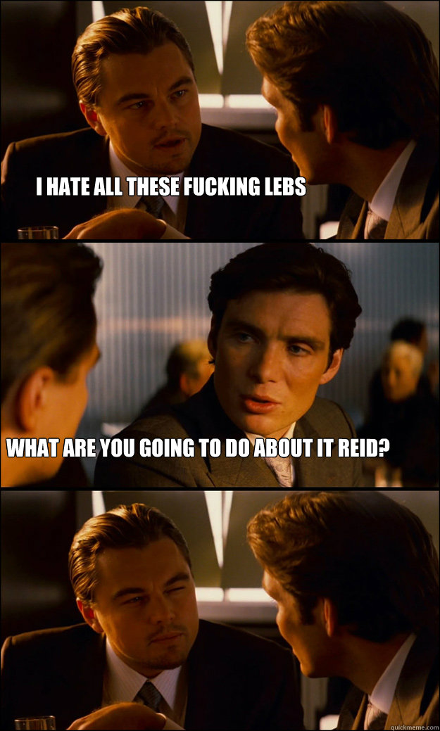 I hate all these fucking lebs What are you going to do about it reid? - I hate all these fucking lebs What are you going to do about it reid?  Inception