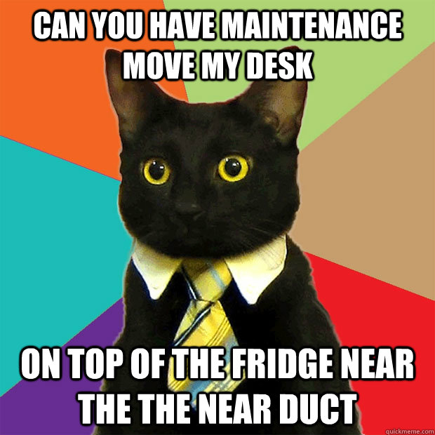 Can you have maintenance  move my desk On top of the fridge near the the near duct  Business Cat