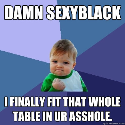 damn sexyblack i finally fit that whole table in ur asshole.  Success Kid