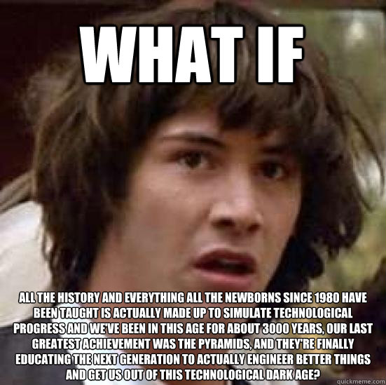 What if  all the history and everything all the newborns since 1980 have been taught is actually made up to simulate technological progress and we've been in this age for about 3000 years, our last greatest achievement was the pyramids, and they're finall  conspiracy keanu