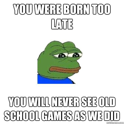 You were born too late You will never see old school games as we did  Sad Frog