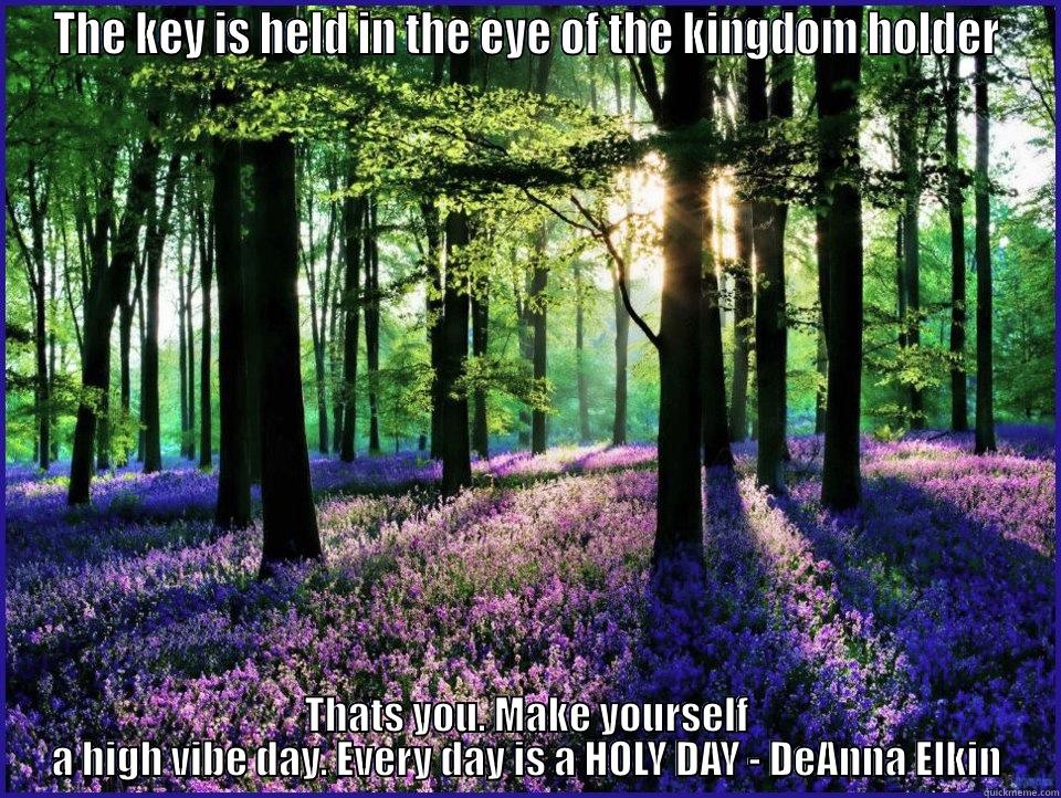 THE KEY IS HELD IN THE EYE OF THE KINGDOM HOLDER THATS YOU. MAKE YOURSELF A HIGH VIBE DAY. EVERY DAY IS A HOLY DAY - DEANNA ELKIN Misc