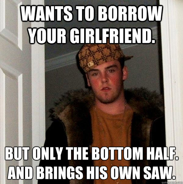 Wants to borrow your girlfriend. But only the bottom half.
And Brings his own saw. - Wants to borrow your girlfriend. But only the bottom half.
And Brings his own saw.  Scumbag Steve