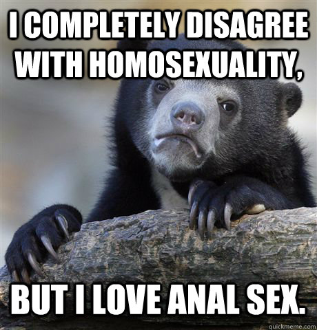 i completely disagree with homosexuality, but i love anal sex.  Confession Bear