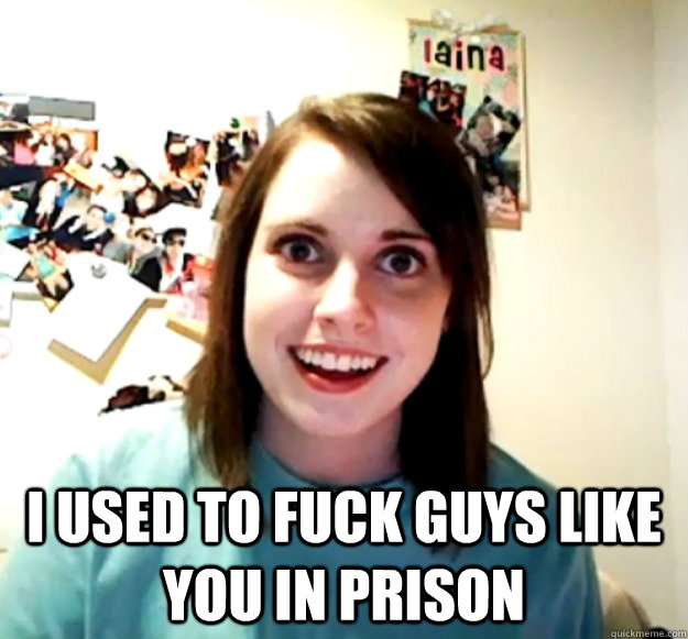  I used to fuck guys like you in prison -  I used to fuck guys like you in prison  Overly Attached Girlfriend