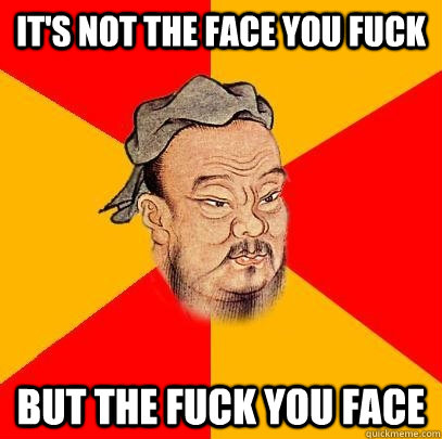 it's not the face you fuck but the fuck you face  Confucius says