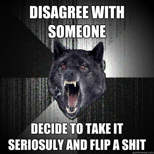 Disagree with someone decide to take it seriosuly and flip a shit  Insanity Wolf