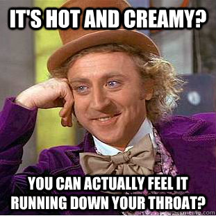 It's hot and creamy?  You can actually feel it running down your throat?  Creepy Wonka