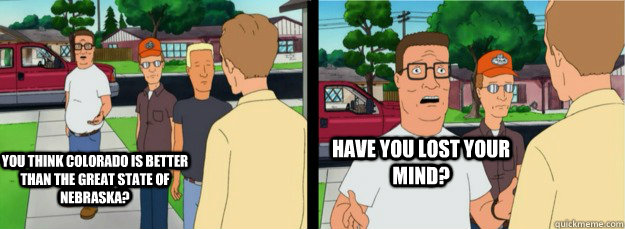 You think Colorado is better than the great state of Nebraska? Have you lost your mind?  Hank Hill