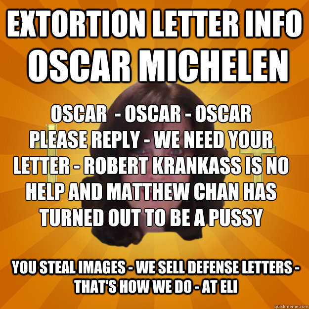 Extortion Letter Info Oscar Michelen Oscar  - Oscar - Oscar
Please Reply - we need your Letter - Robert KranKass is no help and Matthew Chan has turned out to be a Pussy You steal images - we sell defense letters - that's how we do - at ELI  Copyright Troll and Dash Poem Author Linda Ellis