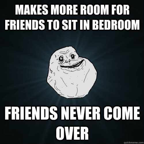 Makes more room for friends to sit in bedroom friends never come over  Forever Alone