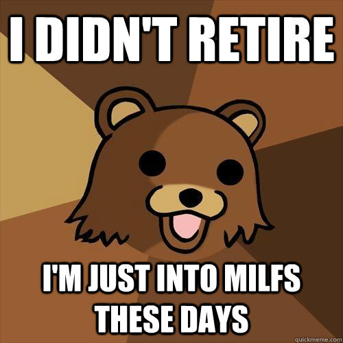 I didn't retire i'm just into milfs these days  Pedobear