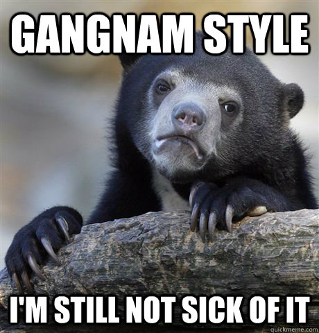 Gangnam Style I'm still not sick of it  Confession Bear