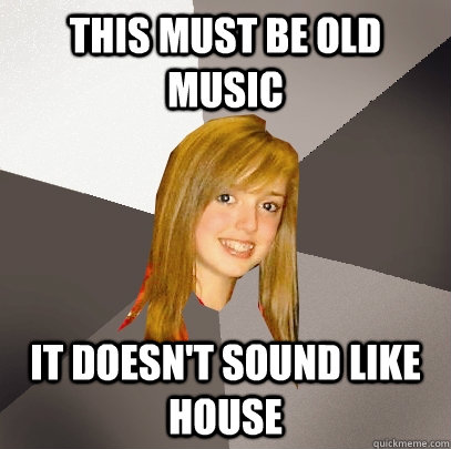 This must be old music it doesn't sound like house  Musically Oblivious 8th Grader