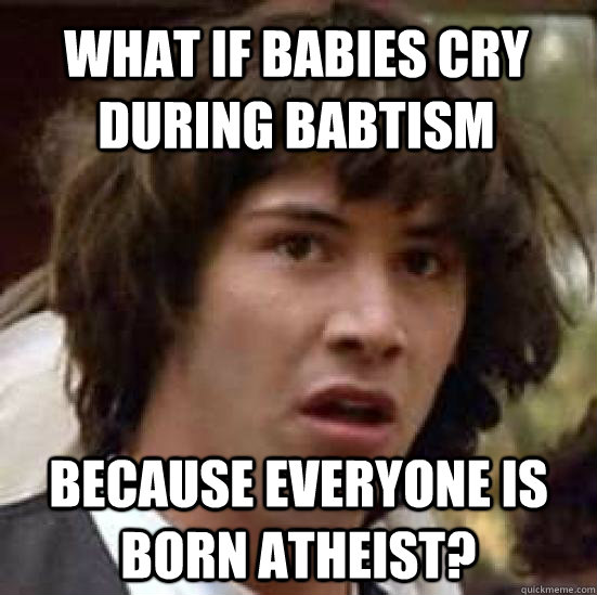 what if babies cry during babtism because everyone is born atheist?  conspiracy keanu